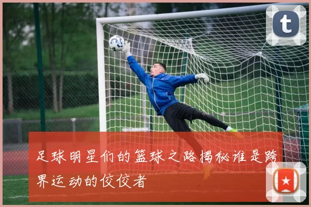 足球明星们的篮球之路揭秘谁是跨界运动的佼佼者