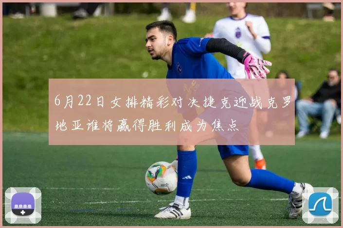 6月22日女排精彩对决捷克迎战克罗地亚谁将赢得胜利成为焦点