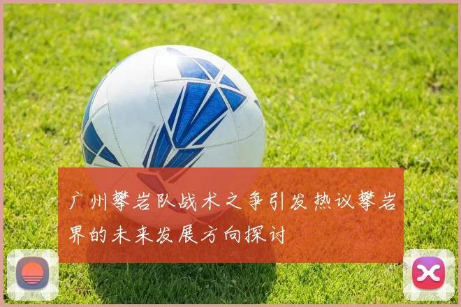 广州攀岩队战术之争引发热议攀岩界的未来发展方向探讨