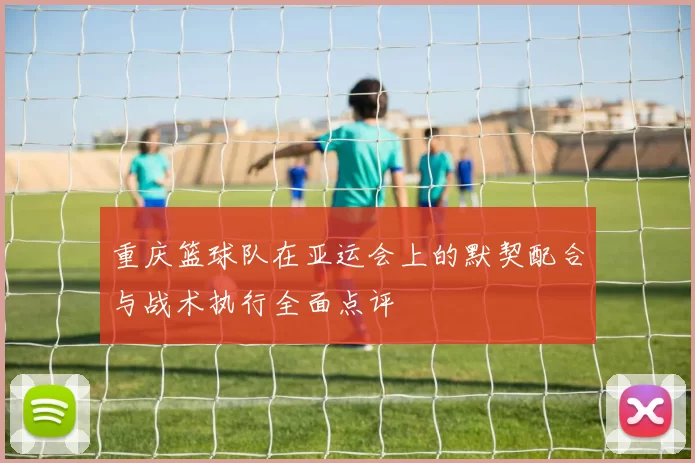 重庆篮球队在亚运会上的默契配合与战术执行全面点评