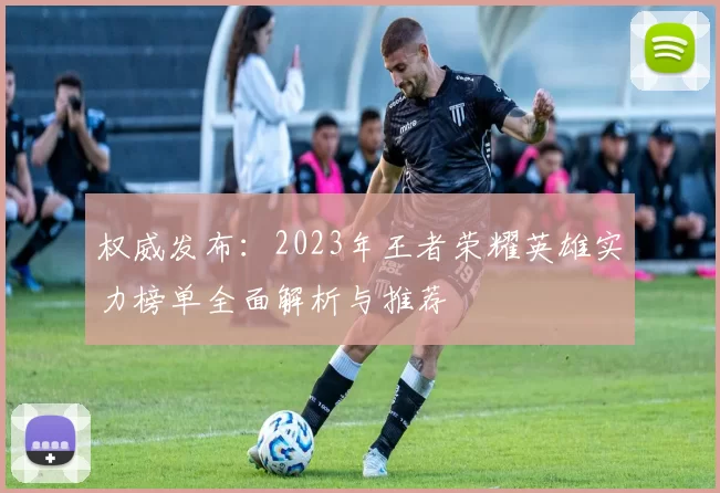 权威发布：2023年王者荣耀英雄实力榜单全面解析与推荐