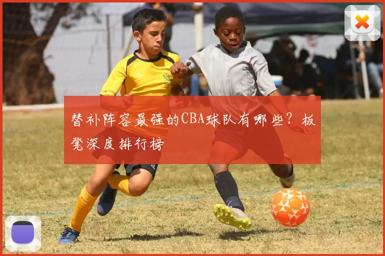 替补阵容最强的CBA球队有哪些？板凳深度排行榜