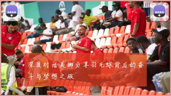 深度对话吴娜分享羽毛球背后的奋斗与梦想之旅