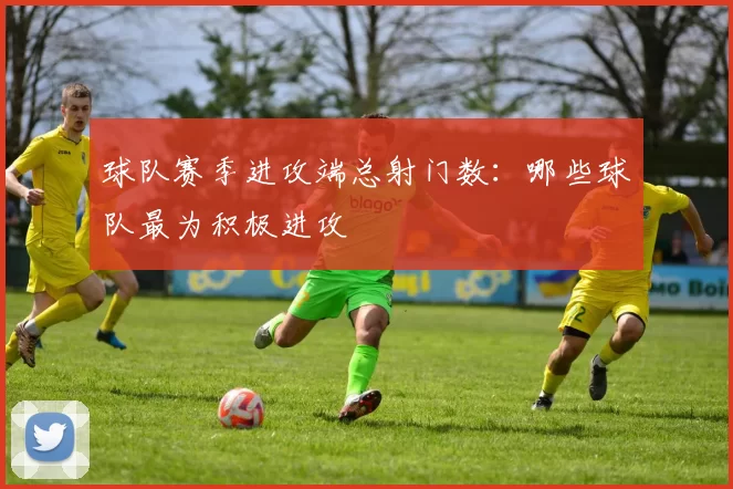 球队赛季进攻端总射门数：哪些球队最为积极进攻