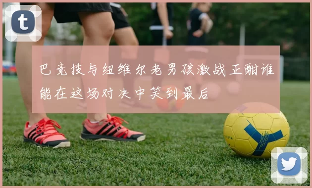 巴竞技与纽维尔老男孩激战正酣谁能在这场对决中笑到最后
