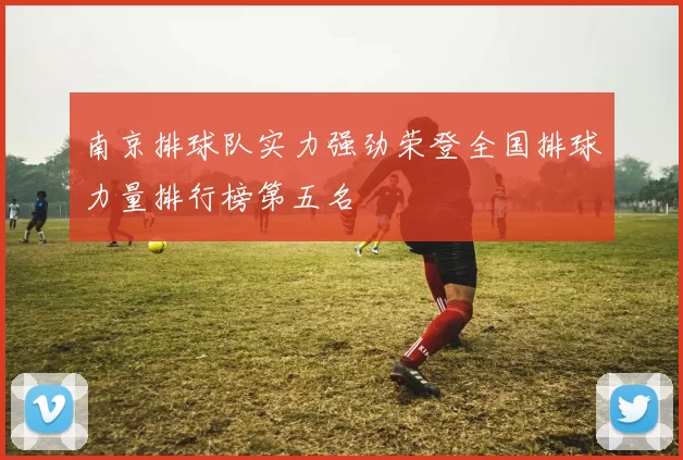 南京排球队实力强劲荣登全国排球力量排行榜第五名