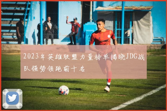 2023年英雄联盟力量榜单揭晓JDG战队强势领跑前十名