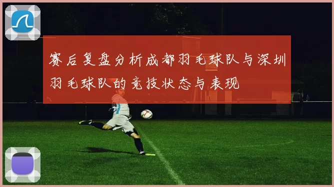 赛后复盘分析成都羽毛球队与深圳羽毛球队的竞技状态与表现