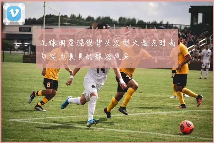 足球明星现役背头发型大盘点时尚与实力兼具的球场风采