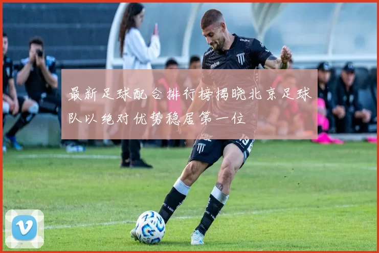 最新足球配合排行榜揭晓北京足球队以绝对优势稳居第一位
