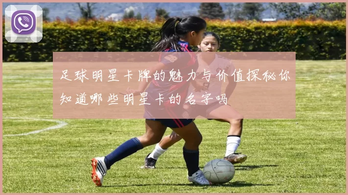 足球明星卡牌的魅力与价值探秘你知道哪些明星卡的名字吗