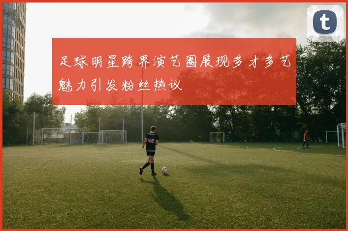 足球明星跨界演艺圈展现多才多艺魅力引发粉丝热议