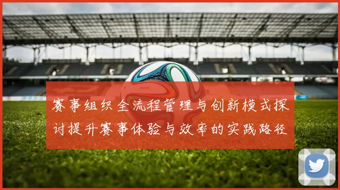 赛事组织全流程管理与创新模式探讨提升赛事体验与效率的实践路径