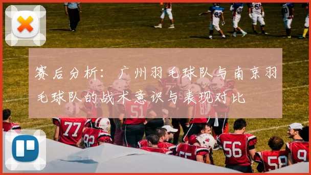 赛后分析：广州羽毛球队与南京羽毛球队的战术意识与表现对比