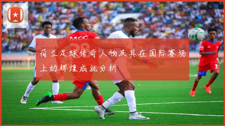 荷兰足球传奇人物及其在国际赛场上的辉煌成就分析