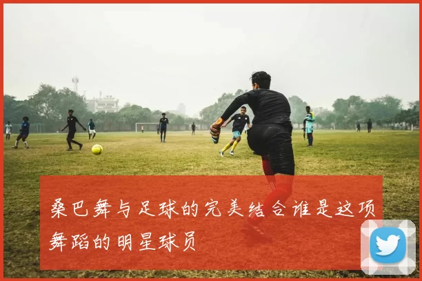 桑巴舞与足球的完美结合谁是这项舞蹈的明星球员