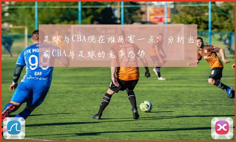 足球与CBA现在谁厉害一点：分析当前CBA与足球的竞争态势