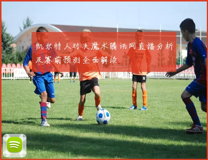 凯尔特人对决魔术腾讯网直播分析及赛前预测全面解读