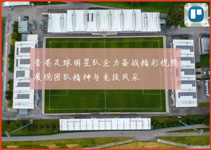 香港足球明星队全力备战精彩视频展现团队精神与竞技风采