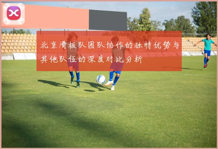 北京滑板队团队协作的独特优势与其他队伍的深度对比分析