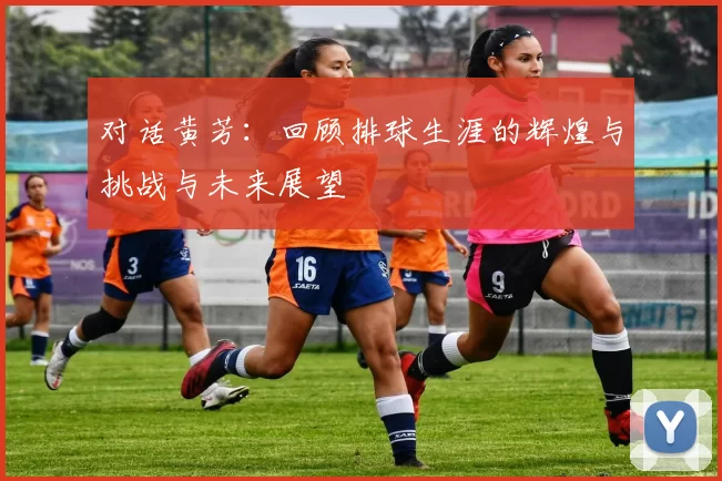 对话黄芳：回顾排球生涯的辉煌与挑战与未来展望