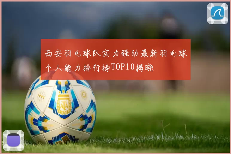 西安羽毛球队实力强劲最新羽毛球个人能力排行榜TOP10揭晓
