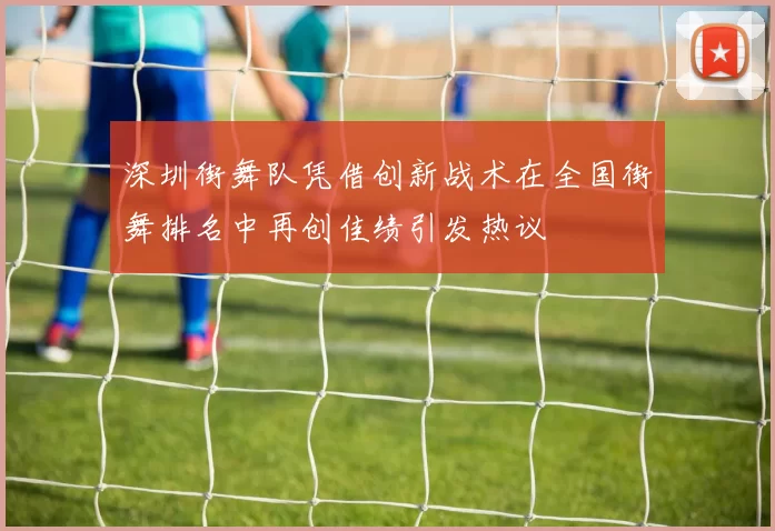 深圳街舞队凭借创新战术在全国街舞排名中再创佳绩引发热议