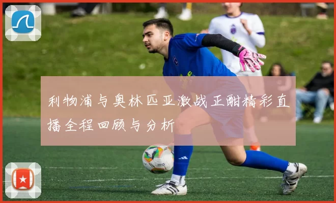 利物浦与奥林匹亚激战正酣精彩直播全程回顾与分析