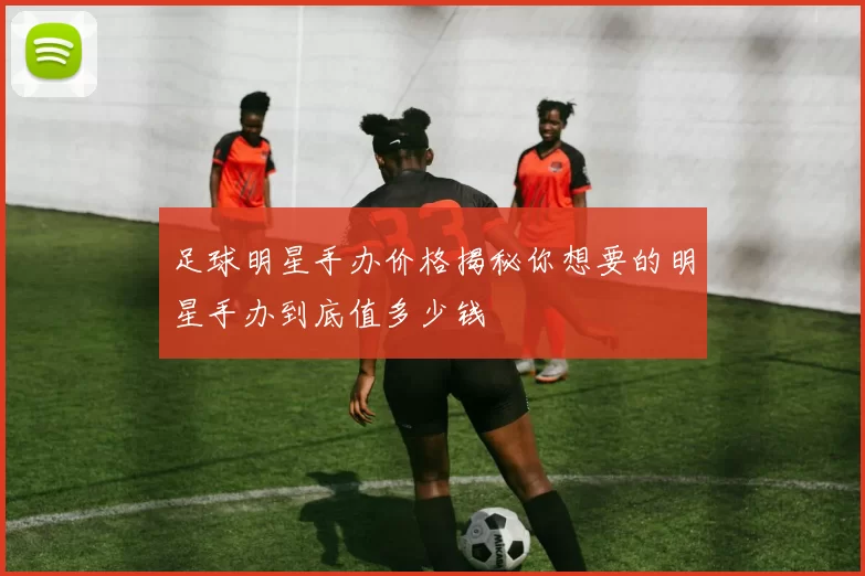 足球明星手办价格揭秘你想要的明星手办到底值多少钱