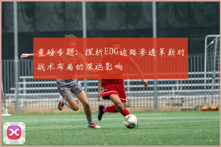 重磅专题：探析EDG边路渗透革新对战术布局的深远影响