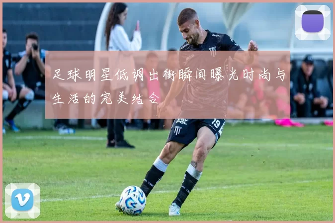 足球明星低调出街瞬间曝光时尚与生活的完美结合