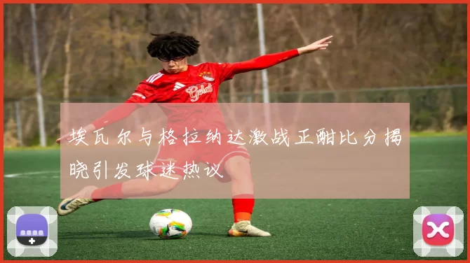 埃瓦尔与格拉纳达激战正酣比分揭晓引发球迷热议