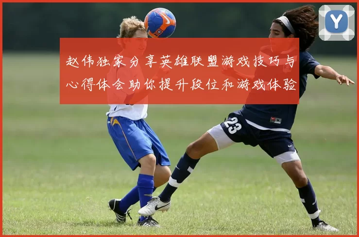 赵伟独家分享英雄联盟游戏技巧与心得体会助你提升段位和游戏体验