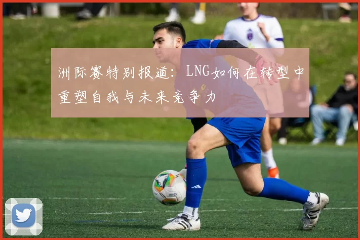 洲际赛特别报道：LNG如何在转型中重塑自我与未来竞争力