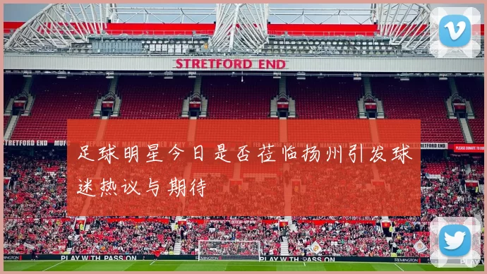 足球明星今日是否莅临扬州引发球迷热议与期待