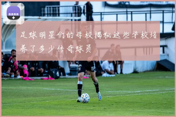 足球明星们的母校揭秘这些学校培养了多少传奇球员