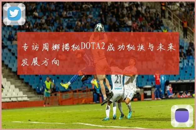专访周娜揭秘DOTA2成功秘诀与未来发展方向