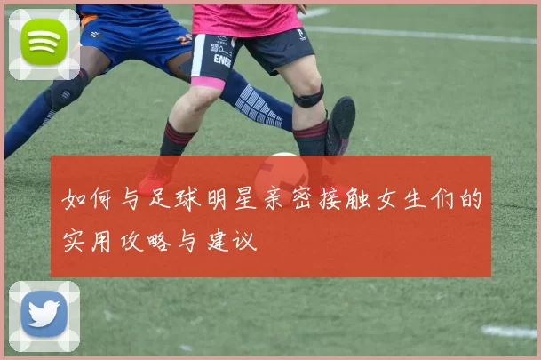 如何与足球明星亲密接触女生们的实用攻略与建议