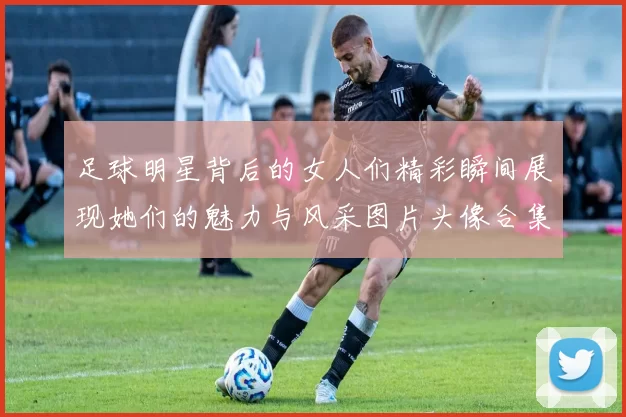 足球明星背后的女人们精彩瞬间展现她们的魅力与风采图片头像合集