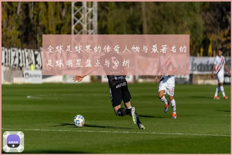 全球足球界的传奇人物与最著名的足球明星盘点与分析
