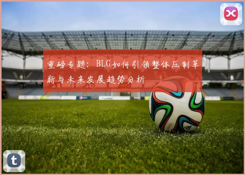 重磅专题：BLG如何引领整体压制革新与未来发展趋势分析