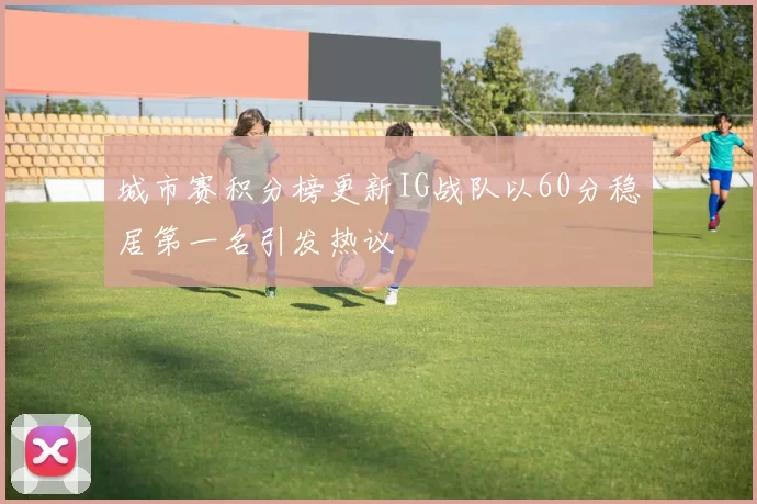 城市赛积分榜更新IG战队以60分稳居第一名引发热议