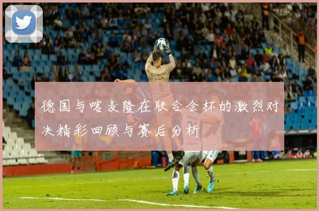 德国与喀麦隆在联合会杯的激烈对决精彩回顾与赛后分析