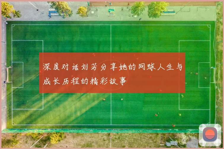 深度对话刘芳分享她的网球人生与成长历程的精彩故事