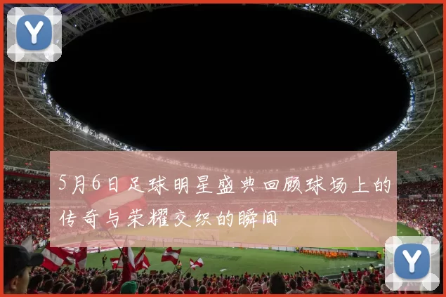 5月6日足球明星盛典回顾球场上的传奇与荣耀交织的瞬间