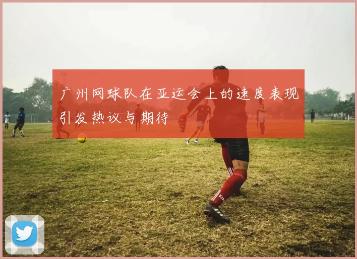 广州网球队在亚运会上的速度表现引发热议与期待