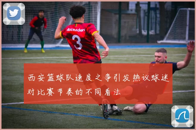 西安篮球队速度之争引发热议球迷对比赛节奏的不同看法