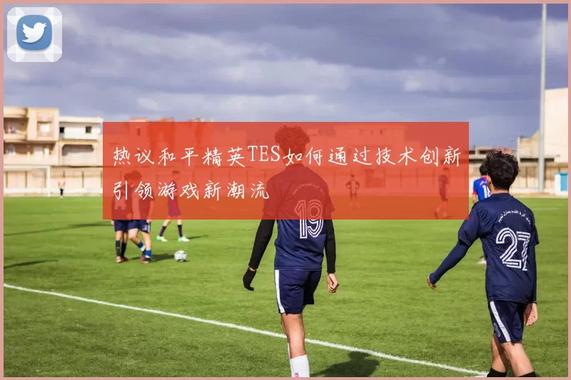 热议和平精英TES如何通过技术创新引领游戏新潮流