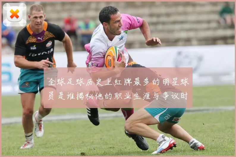 全球足球历史上红牌最多的明星球员是谁揭秘他的职业生涯与争议时刻