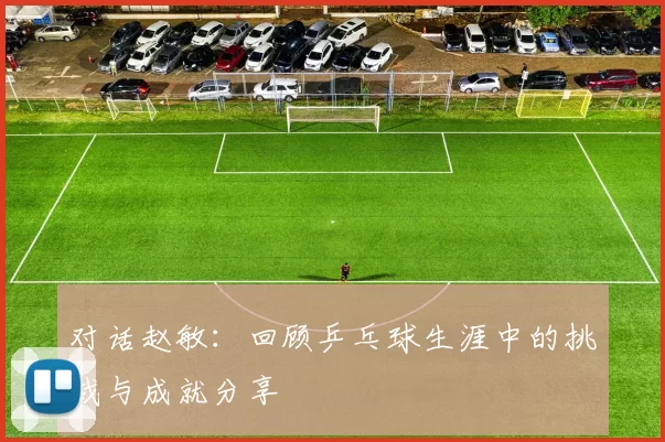 对话赵敏：回顾乒乓球生涯中的挑战与成就分享